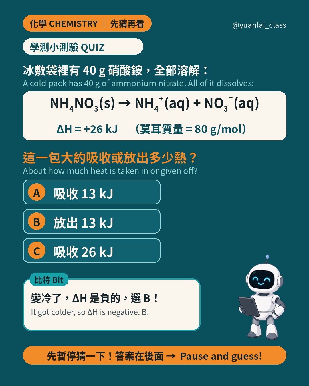 學測小測驗：冰敷袋裡有 40 公克硝酸銨，全部溶解。ΔH 等於正 26 千焦耳每莫耳，莫耳質量 80 公克每莫耳。吸收或放出多少熱？A 吸收 13 kJ，B 放出 13 kJ，C 吸收 26 kJ。比特說變冷了 ΔH 是負的，選 B。